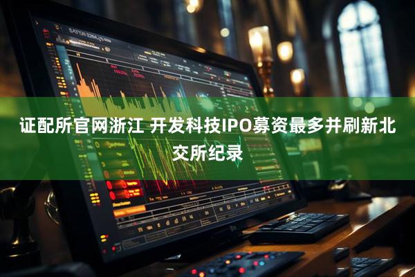 证配所官网浙江 开发科技IPO募资最多并刷新北交所纪录