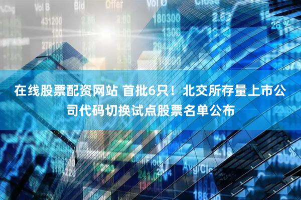 在线股票配资网站 首批6只！北交所存量上市公司代码切换试点股票名单公布