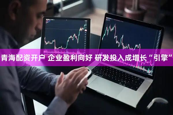 青海配资开户 企业盈利向好 研发投入成增长“引擎”