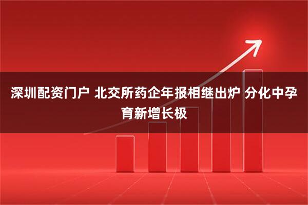 深圳配资门户 北交所药企年报相继出炉 分化中孕育新增长极