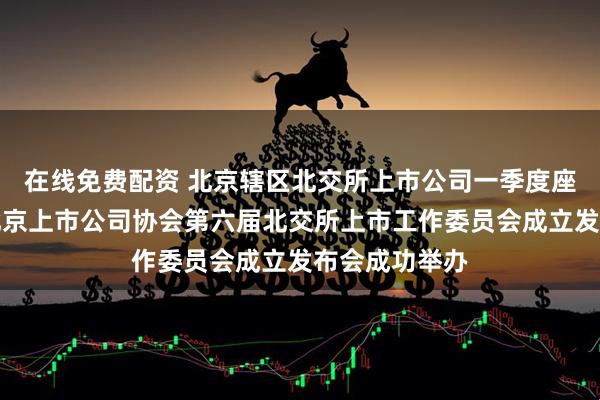 在线免费配资 北京辖区北交所上市公司一季度座谈交流会暨北京上市公司协会第六届北交所上市工作委员会成立发布会成功举办