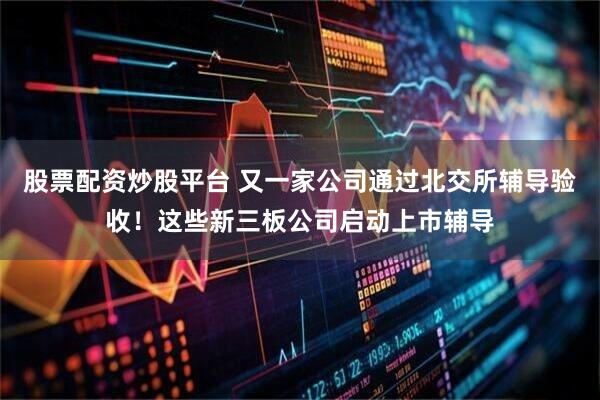 股票配资炒股平台 又一家公司通过北交所辅导验收！这些新三板公司启动上市辅导