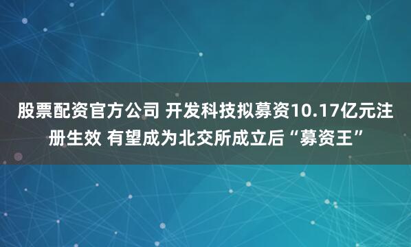 股票配资官方公司 开发科技拟募资10.17亿元注册生效 有望成为北交所成立后“募资王”