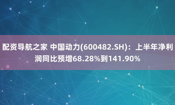 配资导航之家 中国动力(600482.SH)：上半年净利润同比预增68.28%到141.90%