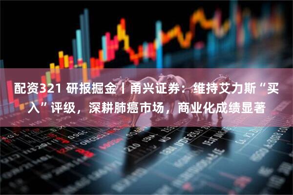 配资321 研报掘金丨甬兴证券：维持艾力斯“买入”评级，深耕肺癌市场，商业化成绩显著