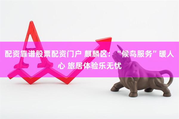 配资靠谱股票配资门户 麒麟区：“候鸟服务”暖人心 旅居体验乐无忧