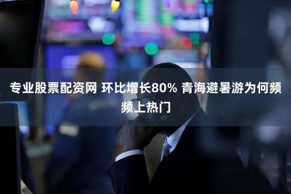 专业股票配资网 环比增长80% 青海避暑游为何频频上热门