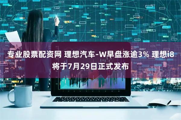 专业股票配资网 理想汽车-W早盘涨逾3% 理想i8将于7月29日正式发布