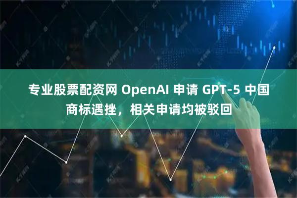 专业股票配资网 OpenAI 申请 GPT-5 中国商标遇挫，相关申请均被驳回