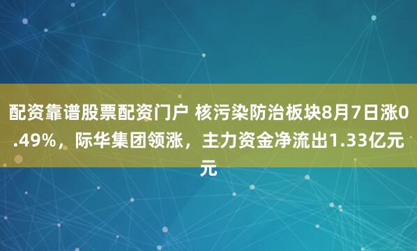 配资靠谱股票配资门户 核污染防治板块8月7日涨0.49%，际华集团领涨，主力资金净流出1.33亿元