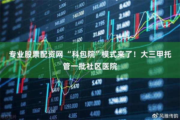 专业股票配资网 “科包院”模式来了！大三甲托管一批社区医院