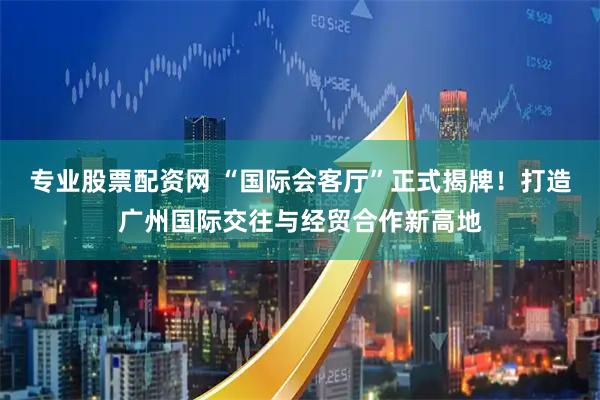 专业股票配资网 “国际会客厅”正式揭牌！打造广州国际交往与经贸合作新高地