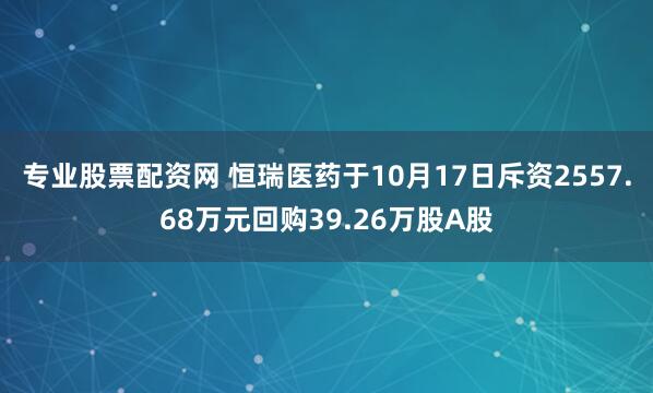 专业股票配资网 恒瑞医药于10月17日斥资2557.68万元回购39.26万股A股