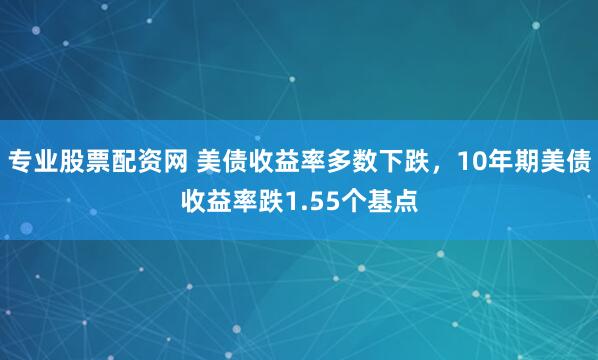 专业股票配资网 美债收益率多数下跌,10年期美债收益率跌1.55个基点