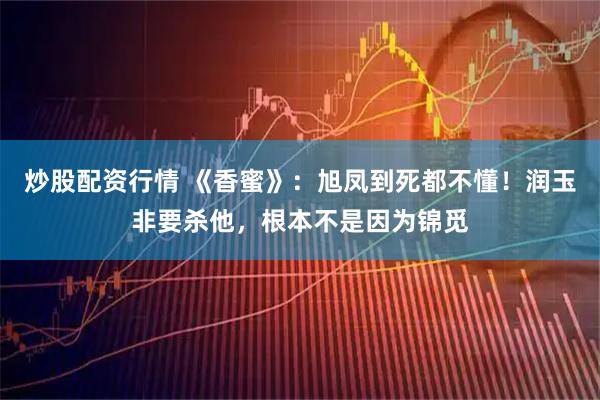 炒股配资行情 《香蜜》：旭凤到死都不懂！润玉非要杀他，根本不是因为锦觅